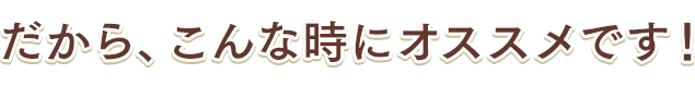 だから、こんな時にオススメです！